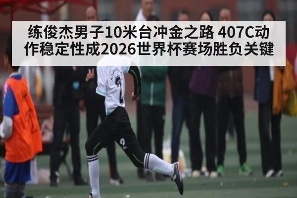练俊杰男子10米台冲金之路 407C动作稳定性成2026世界杯赛场胜负关键