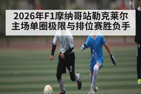 2026年F1摩纳哥站勒克莱尔主场单圈极限与排位赛胜负手